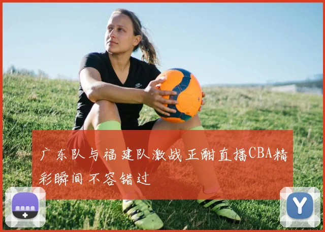 广东队与福建队激战正酣直播CBA精彩瞬间不容错过