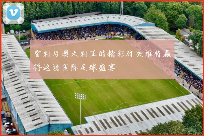 智利与澳大利亚的精彩对决谁将赢得这场国际足球盛宴