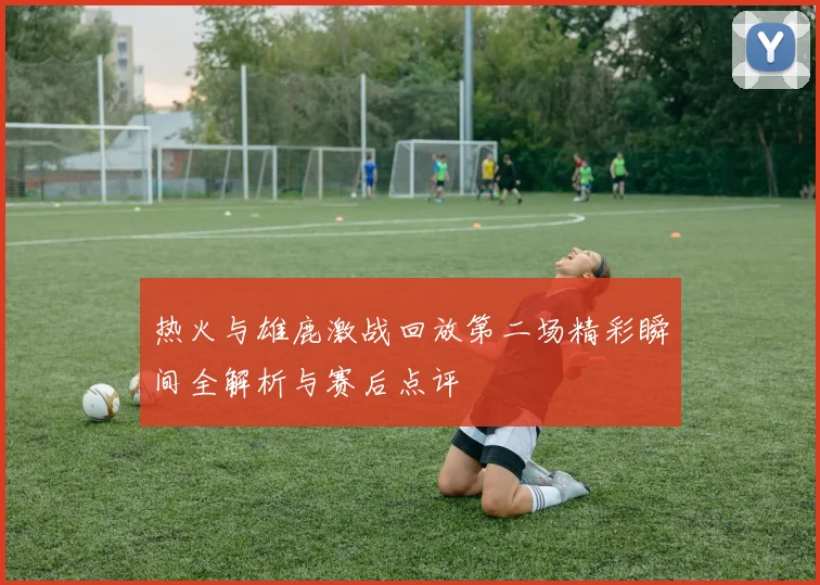 热火与雄鹿激战回放第二场精彩瞬间全解析与赛后点评