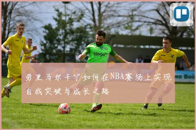 劳里马尔卡宁如何在NBA赛场上实现自我突破与成长之路