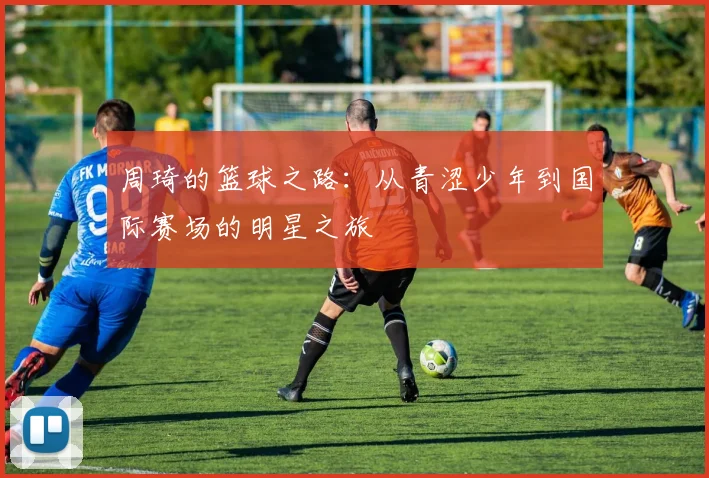 周琦的篮球之路：从青涩少年到国际赛场的明星之旅