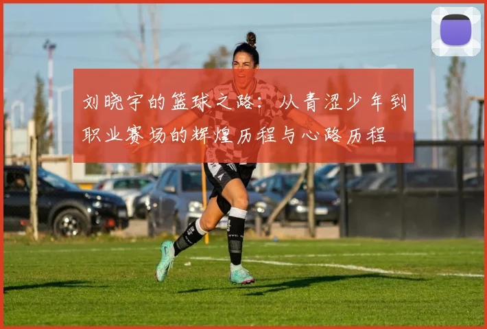 刘晓宇的篮球之路：从青涩少年到职业赛场的辉煌历程与心路历程