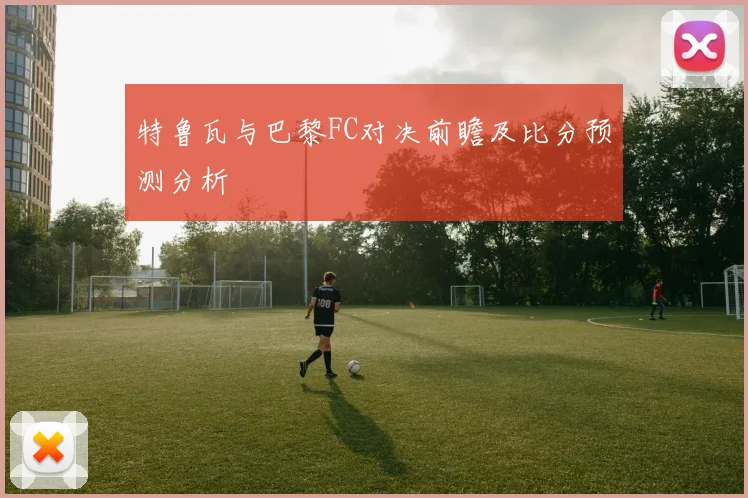 特鲁瓦与巴黎FC对决前瞻及比分预测分析