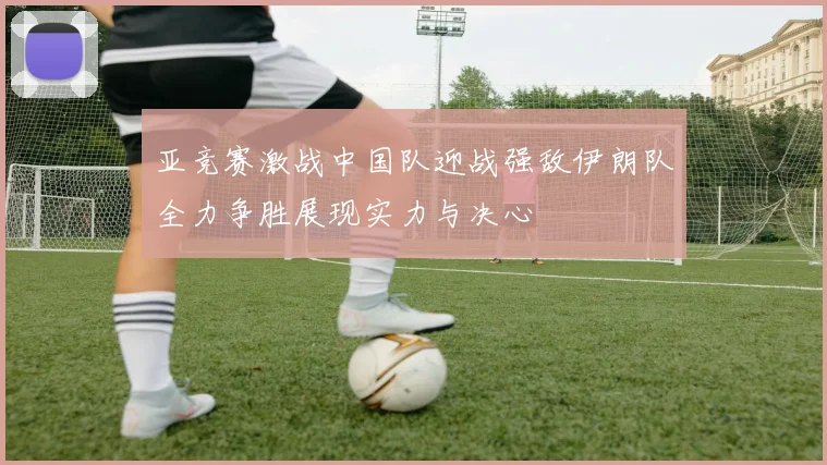 亚竞赛激战中国队迎战强敌伊朗队全力争胜展现实力与决心