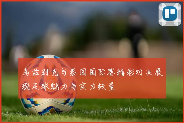 乌兹别克与泰国国际赛精彩对决展现足球魅力与实力较量