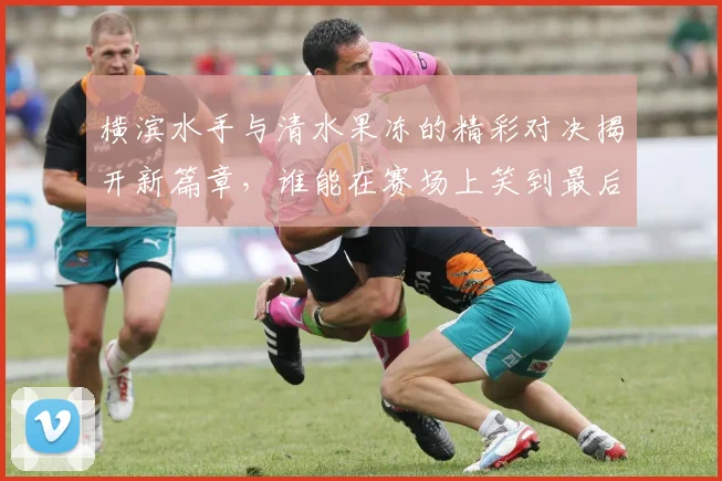 横滨水手与清水果冻的精彩对决揭开新篇章，谁能在赛场上笑到最后