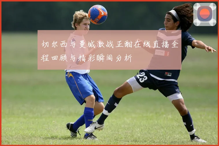 切尔西与曼城激战正酣在线直播全程回顾与精彩瞬间分析