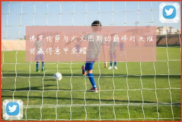 佛罗伦萨与尤文图斯的巅峰对决谁将赢得意甲荣耀
