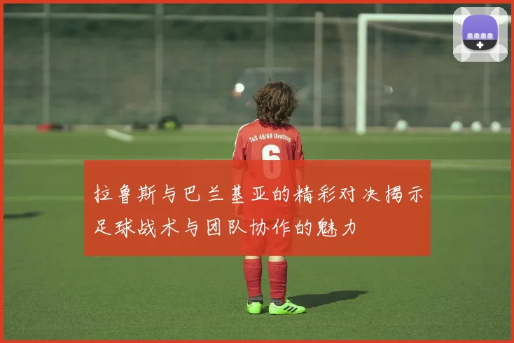 拉鲁斯与巴兰基亚的精彩对决揭示足球战术与团队协作的魅力