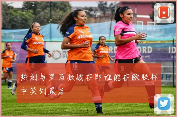 热刺与罗马激战在即谁能在欧联杯中笑到最后