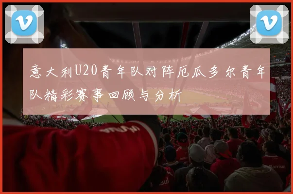 意大利U20青年队对阵厄瓜多尔青年队精彩赛事回顾与分析