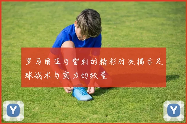 罗马丽亚与智利的精彩对决揭示足球战术与实力的较量
