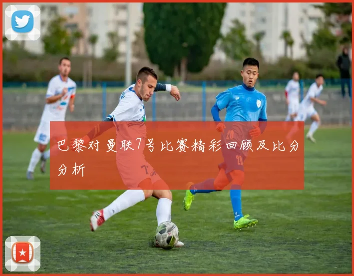 巴黎对曼联7号比赛精彩回顾及比分分析
