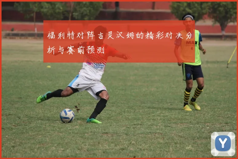 福利特对阵吉灵汉姆的精彩对决分析与赛前预测