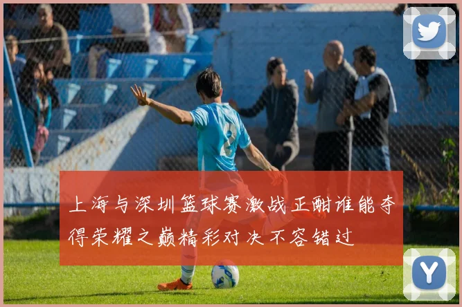 上海与深圳篮球赛激战正酣谁能夺得荣耀之巅精彩对决不容错过