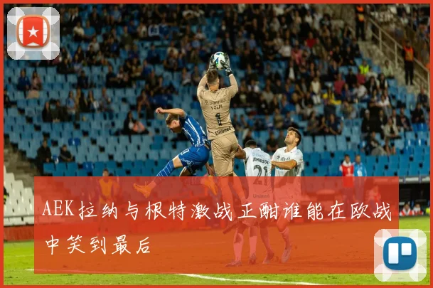 AEK拉纳与根特激战正酣谁能在欧战中笑到最后
