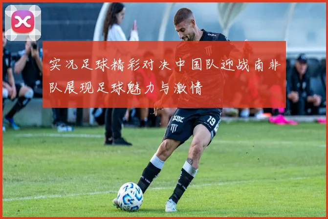 实况足球精彩对决中国队迎战南非队展现足球魅力与激情
